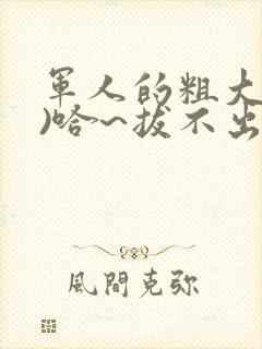 军人的粗大(h)哈~拔不出来