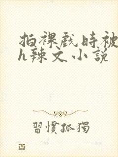 拍裸戏时被c了h辣文小说