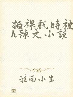 拍裸戏时被c了h辣文小说