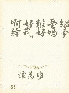 啊好难受继续再给我好吗童声版