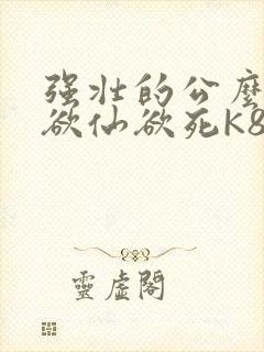 强壮的公么让我欲仙欲死K8