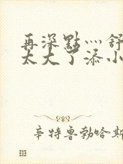 再深点灬舒服灬太大了添小书