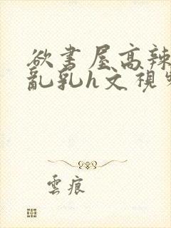 欲书屋高辣h文乱乳h文视频