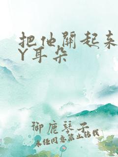 把他关起来 BY耳朵