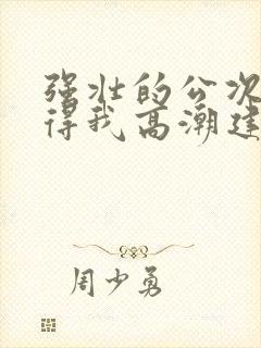 强壮的公次次弄得我高潮建国