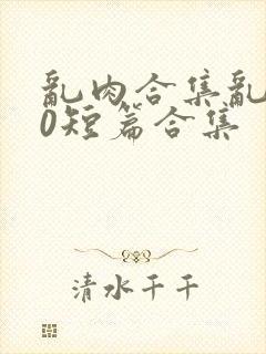 乱肉合集乱500短篇合集