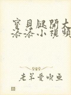 宝贝腿开大点我添添小视频