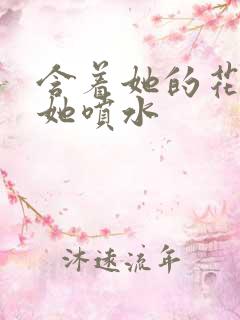 含着她的花蒂让她喷水