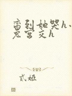 脔到她哭h小白兔宫交h