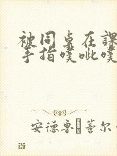 被同桌在课桌下手指噗呲噗呲