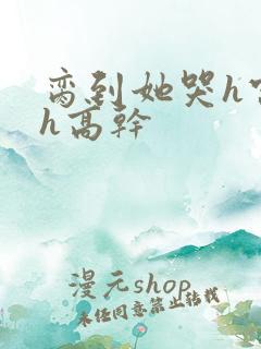 脔到她哭h宫交h高干