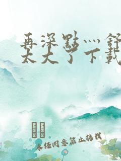 再深点灬舒服灬太大了下载