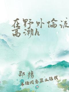 在野外伦流澡到高潮h