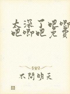 太深了吧唧吧唧吧唧吧免费