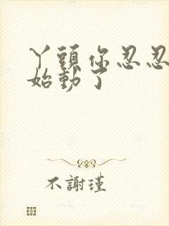 丫头你忍忍我开始动了