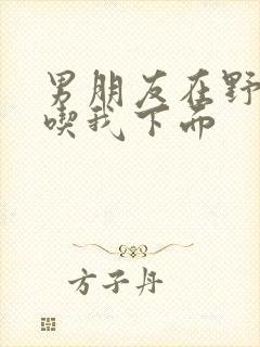 男朋友在野外猛吃我下面