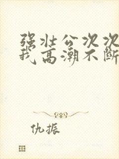 强壮公次次弄得我高潮不断网站