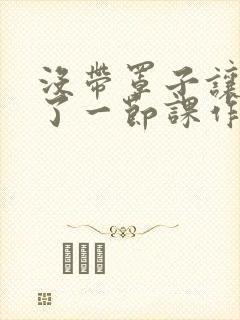 没带罩子让他c了一节课作文免费