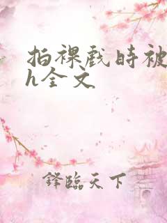 拍裸戏时被c了h全文