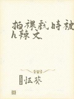 拍裸戏时被c了h辣文