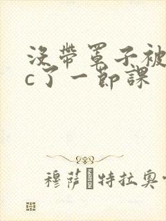 没带罩子被校霸c了一节课