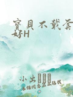 宝贝不戴套好不好H