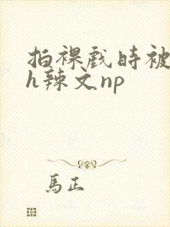 拍裸戏时被c了h辣文np