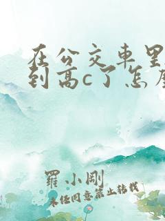 在公交车里c弄到高c了怎么办