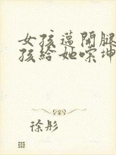 女孩迈开腿让男孩给她嗦坤巴