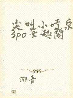 尖叫小喷泉1v3po笔趣阁