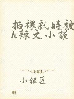 拍裸戏时被c了h辣文小说