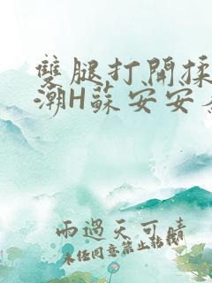 双腿打开揉弄高潮H苏安安秦慕深