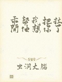 乖帮我把拉链拉开他想你了