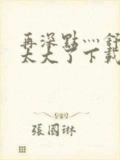 再深点灬舒服灬太大了下载