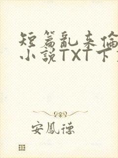 短篇乱来伦系列小说TXT下载