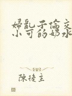 妇乱子伦交小说小可的奶水