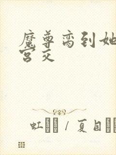 魔尊脔到她哭h宫交