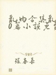 乱肉合集乱500篇小说免费下载