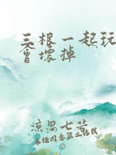 三根一起玩真的会坏掉