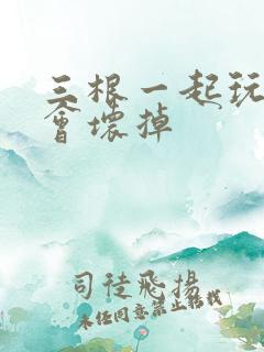 三根一起玩真的会坏掉