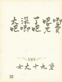 太深了吧唧吧唧吧唧吧免费