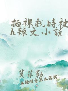 拍裸戏时被c了h辣文小说