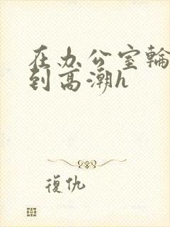 在办公室轮流澡到高潮h