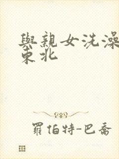 与亲女洗澡伦了东北