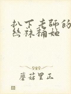 扒下老师的黑色丝袜桶她