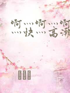 啊灬啊灬啊灬啊灬快灬高潮