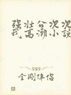 强壮公次次弄得我高潮小说