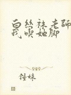 白丝袜老师奖励我吃她脚