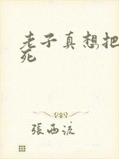 老子真想把你弄死