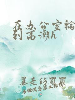 在办公室轮流澡到高潮h